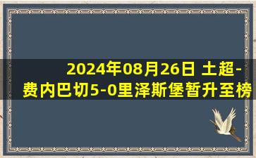 2024年08月26日 土超-费内巴切5-0里泽斯堡暂升至榜首 弗雷德戴帽哲科破门